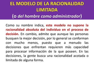 EL MODELO DE LA RACIONALIDAD
LIMITADA
(o del hombre como administrador)
Como su nombre indica, este modelo no supone la
racionalidad absoluta del individuo en el proceso de
decisión. En cambio, admite que aunque las personas
busquen la mejor decisión, por lo general se conforman
con mucho menos, puesto que a menudo las
decisiones que enfrentan requieren más capacidad
para procesar información de la que poseen. En las
decisiones, la gente busca una racionalidad acotada o
limitada de alguna forma.
 
