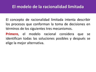 El concepto de racionalidad limitada intenta describir
los procesos que conforman la toma de decisiones en
términos de los siguientes tres mecanismos.
Primero, el modelo racional considera que se
identifican todas las soluciones posibles y después se
elige la mejor alternativa.
El modelo de la racionalidad limitada
 