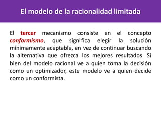 El tercer mecanismo consiste en el concepto
conformismo, que significa elegir la solución
mínimamente aceptable, en vez de continuar buscando
la alternativa que ofrezca los mejores resultados. Si
bien del modelo racional ve a quien toma la decisión
como un optimizador, este modelo ve a quien decide
como un conformista.
El modelo de la racionalidad limitada
 
