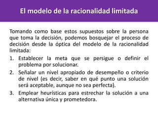Tomando como base estos supuestos sobre la persona
que toma la decisión, podemos bosquejar el proceso de
decisión desde la óptica del modelo de la racionalidad
limitada:
1. Establecer la meta que se persigue o definir el
problema por solucionar.
2. Señalar un nivel apropiado de desempeño o criterio
de nivel (es decir, saber en qué punto una solución
será aceptable, aunque no sea perfecta).
3. Emplear heurísticas para estrechar la solución a una
alternativa única y prometedora.
El modelo de la racionalidad limitada
 
