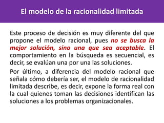 Este proceso de decisión es muy diferente del que
propone el modelo racional, pues no se busca la
mejor solución, sino una que sea aceptable. El
comportamiento en la búsqueda es secuencial, es
decir, se evalúan una por una las soluciones.
Por último, a diferencia del modelo racional que
señala cómo debería ser, el modelo de racionalidad
limitada describe, es decir, expone la forma real con
la cual quienes toman las decisiones identifican las
soluciones a los problemas organizacionales.
El modelo de la racionalidad limitada
 