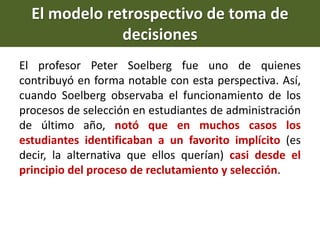 El profesor Peter Soelberg fue uno de quienes
contribuyó en forma notable con esta perspectiva. Así,
cuando Soelberg observaba el funcionamiento de los
procesos de selección en estudiantes de administración
de último año, notó que en muchos casos los
estudiantes identificaban a un favorito implícito (es
decir, la alternativa que ellos querían) casi desde el
principio del proceso de reclutamiento y selección.
El modelo retrospectivo de toma de
decisiones
 