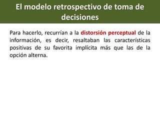 Para hacerlo, recurrían a la distorsión perceptual de la
información, es decir, resaltaban las características
positivas de su favorita implícita más que las de la
opción alterna.
El modelo retrospectivo de toma de
decisiones
 