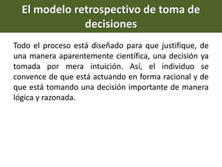 Todo el proceso está diseñado para que justifique, de
una manera aparentemente científica, una decisión ya
tomada por mera intuición. Así, el individuo se
convence de que está actuando en forma racional y de
que está tomando una decisión importante de manera
lógica y razonada.
El modelo retrospectivo de toma de
decisiones
 