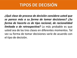 TIPOS DE DECISIÓN
¿Qué clase de proceso de decisión considera usted que
se parece más a su forma de tomar decisiones? ¿Su
forma de hacerlo es de tipo racional, de racionalidad
limitada o de retrospectiva? Lo más probable es que
usted sea de las tres clases en diferentes momentos. Tal
vez su forma de tomar decisiones varíe de acuerdo con
el tipo de decisión.
 