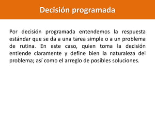 Decisión programada
Por decisión programada entendemos la respuesta
estándar que se da a una tarea simple o a un problema
de rutina. En este caso, quien toma la decisión
entiende claramente y define bien la naturaleza del
problema; así como el arreglo de posibles soluciones.
 