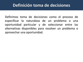 Definición toma de decisiones
Definimos toma de decisiones como el proceso de
especificar la naturaleza de un problema o una
oportunidad particular y de seleccionar entre las
alternativas disponibles para resolver un problema o
aprovechar una oportunidad.
 