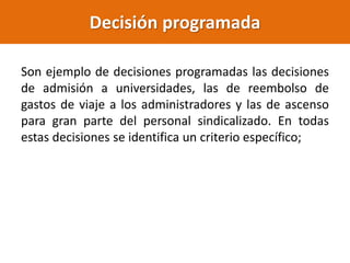 Decisión programada
Son ejemplo de decisiones programadas las decisiones
de admisión a universidades, las de reembolso de
gastos de viaje a los administradores y las de ascenso
para gran parte del personal sindicalizado. En todas
estas decisiones se identifica un criterio específico;
 