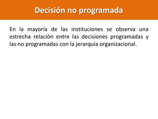 En la mayoría de las instituciones se observa una
estrecha relación entre las decisiones programadas y
las no programadas con la jerarquía organizacional.
Decisión no programada
 