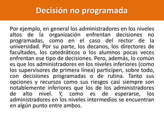 Por ejemplo, en general los administradores en los niveles
altos de la organización enfrentan decisiones no
programadas, como en el caso del rector de la
universidad. Por su parte, los decanos, los directores de
facultades, los catedráticos o los alumnos pocas veces
enfrentan ese tipo de decisiones. Pero, además, lo común
es que los administradores en los niveles inferiores (como
los supervisores de primera línea) participen, sobre todo,
con decisiones programadas o de rutina. Tanto sus
opciones y recursos como sus riesgos casi siempre son
notablemente inferiores que los de los administradores
de alto nivel. Y, como es de esperarse, los
administradores en los niveles intermedios se encuentran
en algún punto entre ambos.
Decisión no programada
 