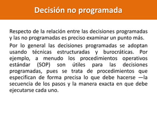 Respecto de la relación entre las decisiones programadas
y las no programadas es preciso examinar un punto más.
Por lo general las decisiones programadas se adoptan
usando técnicas estructuradas y burocráticas. Por
ejemplo, a menudo los procedimientos operativos
estándar (SOP) son útiles para las decisiones
programadas, pues se trata de procedimientos que
especifican de forma precisa lo que debe hacerse —la
secuencia de los pasos y la manera exacta en que debe
ejecutarse cada uno.
Decisión no programada
 