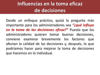 Influencias en la toma eficaz
de decisiones
Desde un enfoque práctico, quizá la pregunta más
importante para los administradores sea “¿qué influye
en la toma de las decisiones eficaz?” Puesto que los
administradores quieren tomar buenas decisiones,
conviene examinar brevemente los factores que
afectan la calidad de las decisiones y, después, lo que
podríamos hacer para mejorar la toma de decisiones
que hacemos en lo individual.
 