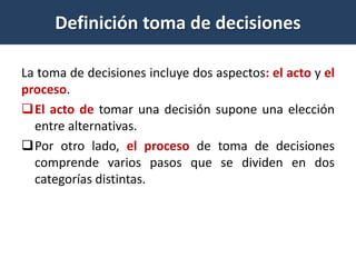 La toma de decisiones incluye dos aspectos: el acto y el
proceso.
El acto de tomar una decisión supone una elección
entre alternativas.
Por otro lado, el proceso de toma de decisiones
comprende varios pasos que se dividen en dos
categorías distintas.
Definición toma de decisiones
 