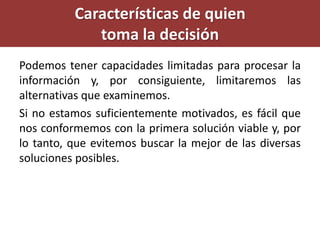 Podemos tener capacidades limitadas para procesar la
información y, por consiguiente, limitaremos las
alternativas que examinemos.
Si no estamos suficientemente motivados, es fácil que
nos conformemos con la primera solución viable y, por
lo tanto, que evitemos buscar la mejor de las diversas
soluciones posibles.
Características de quien
toma la decisión
 