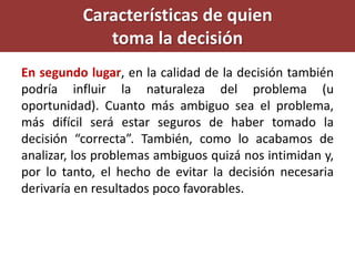 En segundo lugar, en la calidad de la decisión también
podría influir la naturaleza del problema (u
oportunidad). Cuanto más ambiguo sea el problema,
más difícil será estar seguros de haber tomado la
decisión “correcta”. También, como lo acabamos de
analizar, los problemas ambiguos quizá nos intimidan y,
por lo tanto, el hecho de evitar la decisión necesaria
derivaría en resultados poco favorables.
Características de quien
toma la decisión
 