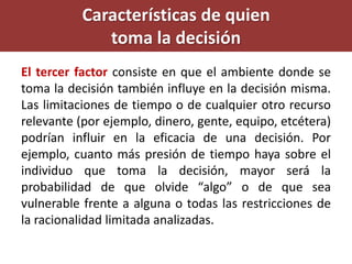 El tercer factor consiste en que el ambiente donde se
toma la decisión también influye en la decisión misma.
Las limitaciones de tiempo o de cualquier otro recurso
relevante (por ejemplo, dinero, gente, equipo, etcétera)
podrían influir en la eficacia de una decisión. Por
ejemplo, cuanto más presión de tiempo haya sobre el
individuo que toma la decisión, mayor será la
probabilidad de que olvide “algo” o de que sea
vulnerable frente a alguna o todas las restricciones de
la racionalidad limitada analizadas.
Características de quien
toma la decisión
 