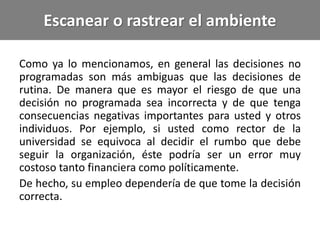 Escanear o rastrear el ambiente
Como ya lo mencionamos, en general las decisiones no
programadas son más ambiguas que las decisiones de
rutina. De manera que es mayor el riesgo de que una
decisión no programada sea incorrecta y de que tenga
consecuencias negativas importantes para usted y otros
individuos. Por ejemplo, si usted como rector de la
universidad se equivoca al decidir el rumbo que debe
seguir la organización, éste podría ser un error muy
costoso tanto financiera como políticamente.
De hecho, su empleo dependería de que tome la decisión
correcta.
 