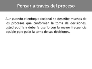 Pensar a través del proceso
Aun cuando el enfoque racional no describe muchos de
los procesos que conforman la toma de decisiones,
usted podría y debería usarlo con la mayor frecuencia
posible para guiar la toma de sus decisiones.
 