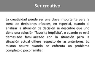 Ser creativo
La creatividad puede ser una clave importante para la
toma de decisiones eficaces, en especial, cuando al
analizar la situación de decisión se descubre que uno
tiene una solución “favorita implícita”, o cuando se está
demasiado familiarizado con la situación pero la
situación actual difiere respecto de las anteriores. Lo
mismo ocurre cuando se enfrenta un problema
complejo o poco familiar.
 