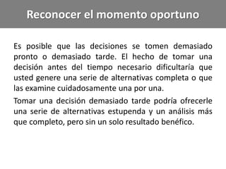 Reconocer el momento oportuno
Es posible que las decisiones se tomen demasiado
pronto o demasiado tarde. El hecho de tomar una
decisión antes del tiempo necesario dificultaría que
usted genere una serie de alternativas completa o que
las examine cuidadosamente una por una.
Tomar una decisión demasiado tarde podría ofrecerle
una serie de alternativas estupenda y un análisis más
que completo, pero sin un solo resultado benéfico.
 
