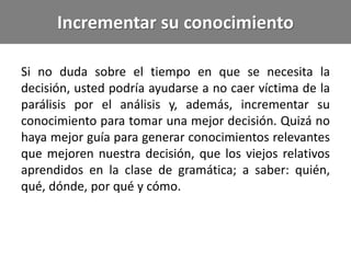 Incrementar su conocimiento
Si no duda sobre el tiempo en que se necesita la
decisión, usted podría ayudarse a no caer víctima de la
parálisis por el análisis y, además, incrementar su
conocimiento para tomar una mejor decisión. Quizá no
haya mejor guía para generar conocimientos relevantes
que mejoren nuestra decisión, que los viejos relativos
aprendidos en la clase de gramática; a saber: quién,
qué, dónde, por qué y cómo.
 