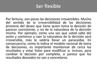 Ser flexible
Por fortuna, son pocas las decisiones irreversibles. Mucho
del sentido de la irreversibilidad de las decisiones
proviene del deseo que tiene quien toma la decisión de
parecer consistente, y no de la naturaleza de la decisión
misma. Por ejemplo, como una vez que usted salte del
avión y comience a caer la naturaleza de la decisión será
irreversible, más le valdría llevar un paracaídas. En
consecuencia, como lo indica el modelo racional de toma
de decisiones, es importante monitorear de cerca los
resultados y estar listos para modificar o, incluso, para
cambiar la decisión por completo, si parece que los
resultados deseados no van a concretarse.
 