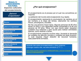 El envejecimiento es el proceso por el cual nos convertimos en
mayores.
La población del mundo está envejeciendo muy rápido.
El envejecimiento representa la acumulación de cambios en el
ser humano a lo largo del tiempo, abarcando los cambios
físicos, psicológicos y sociales.
No hay una persona mayor típica. Algunas personas de 80 años
tienen un físico y una capacidad mental comparable a la de una
persona de 30 años. Otros, con esa misma edad, requieren
cuidados muy extensos y gran ayuda para realizar actividades
básicas, como vestirse o comer.
El envejecimiento presenta muchos retos. Aumenta la demanda
de cuidados de atención primaria y cuidados de larga duración,
lo cual requiere mayor dotación de recursos humanos,
adecuadamente formados.
In the next slide, see a beautiful animations where integrative Biologist Joao Pedro de
Magalhaes explains what aging is and how we can extend our lifespan.
Módulo II:
CONOCIMIENTO
CULTURAL
Aspectos culturales
del envejecimiento
¿Qué es el
envejecimiento?
¿Por qué envejecemos?
Aprenda más sobre el envejecimiento y cómo podemos
prolongar nuestra vida, vea esta animación (2´11´´):
https://www.youtube.com/watch?v=VPIMiw3bPFo&ab_channel=Unidadde
Difusi%C3%B3ndelINPRFM.
Resumen
¿Qué es el envejecimiento?
Aspectos físicos del
envejecimiento
Aspectos psicológicos del
envejecimiento
Aspectos sociales del
envejecimiento
Aspectos culturales del
envejecimiento
Conclusiones
Autoría
 