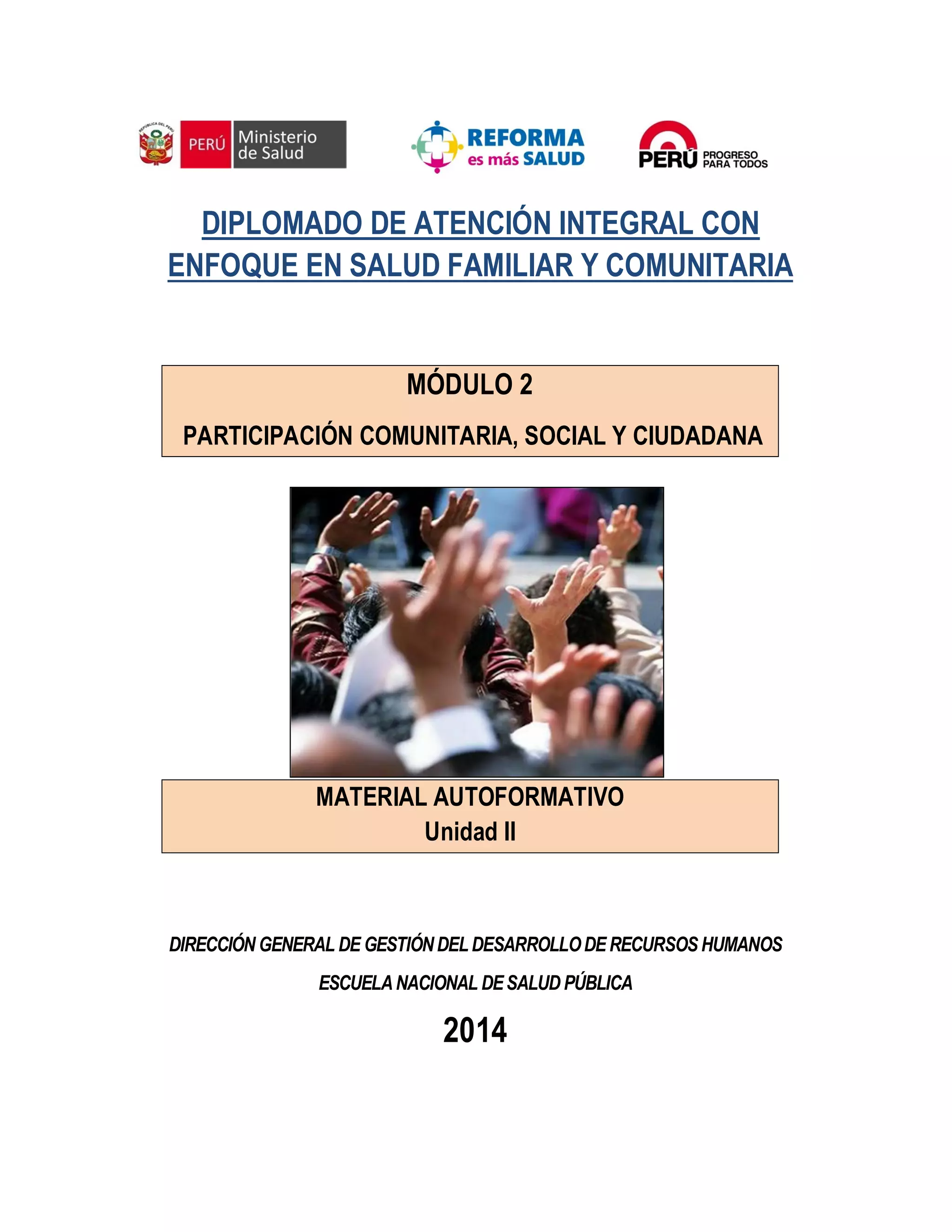 DIPLOMADO DE ATENCIÓN INTEGRAL CON
ENFOQUE EN SALUD FAMILIAR Y COMUNITARIA
MÓDULO 2
PARTICIPACIÓN COMUNITARIA, SOCIAL Y CIUDADANA
MATERIAL AUTOFORMATIVO
Unidad II
DIRECCIÓN GENERAL DE GESTIÓNDELDESARROLLODE RECURSOS HUMANOS
ESCUELANACIONAL DESALUD PÚBLICA
2014
 