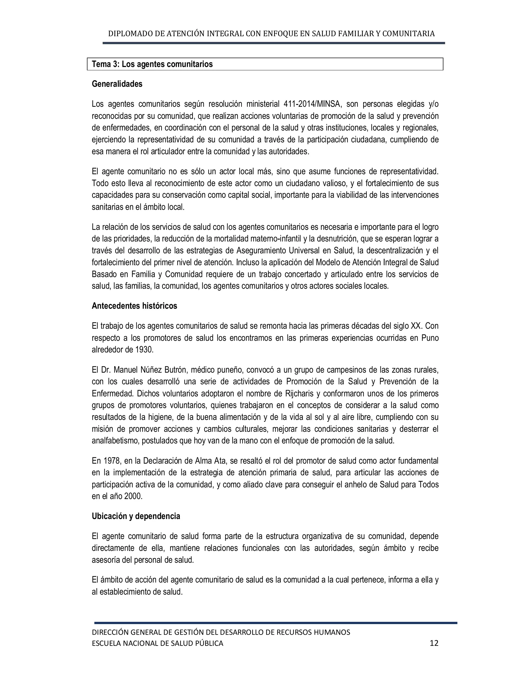 DIPLOMADO DE ATENCIÓN INTEGRAL CON ENFOQUE EN SALUD FAMILIAR Y COMUNITARIA
DIRECCIÓN GENERAL DE GESTIÓN DEL DESARROLLO DE RECURSOS HUMANOS
ESCUELA NACIONAL DE SALUD PÚBLICA 12
Tema 3: Los agentes comunitarios
Generalidades
Los agentes comunitarios según resolución ministerial 411-2014/MINSA, son personas elegidas y/o
reconocidas por su comunidad, que realizan acciones voluntarias de promoción de la salud y prevención
de enfermedades, en coordinación con el personal de la salud y otras instituciones, locales y regionales,
ejerciendo la representatividad de su comunidad a través de la participación ciudadana, cumpliendo de
esa manera el rol articulador entre la comunidad y las autoridades.
El agente comunitario no es sólo un actor local más, sino que asume funciones de representatividad.
Todo esto lleva al reconocimiento de este actor como un ciudadano valioso, y el fortalecimiento de sus
capacidades para su conservación como capital social, importante para la viabilidad de las intervenciones
sanitarias en el ámbito local.
La relación de los servicios de salud con los agentes comunitarios es necesaria e importante para el logro
de las prioridades, la reducción de la mortalidad materno-infantil y la desnutrición, que se esperan lograr a
través del desarrollo de las estrategias de Aseguramiento Universal en Salud, la descentralización y el
fortalecimiento del primer nivel de atención. Incluso la aplicación del Modelo de Atención Integral de Salud
Basado en Familia y Comunidad requiere de un trabajo concertado y articulado entre los servicios de
salud, las familias, la comunidad, los agentes comunitarios y otros actores sociales locales.
Antecedentes históricos
El trabajo de los agentes comunitarios de salud se remonta hacia las primeras décadas del siglo XX. Con
respecto a los promotores de salud los encontramos en las primeras experiencias ocurridas en Puno
alrededor de 1930.
El Dr. Manuel Núñez Butrón, médico puneño, convocó a un grupo de campesinos de las zonas rurales,
con los cuales desarrolló una serie de actividades de Promoción de la Salud y Prevención de la
Enfermedad. Dichos voluntarios adoptaron el nombre de Rijcharis y conformaron unos de los primeros
grupos de promotores voluntarios, quienes trabajaron en el conceptos de considerar a la salud como
resultados de la higiene, de la buena alimentación y de la vida al sol y al aire libre, cumpliendo con su
misión de promover acciones y cambios culturales, mejorar las condiciones sanitarias y desterrar el
analfabetismo, postulados que hoy van de la mano con el enfoque de promoción de la salud.
En 1978, en la Declaración de Alma Ata, se resaltó el rol del promotor de salud como actor fundamental
en la implementación de la estrategia de atención primaria de salud, para articular las acciones de
participación activa de la comunidad, y como aliado clave para conseguir el anhelo de Salud para Todos
en el año 2000.
Ubicación y dependencia
El agente comunitario de salud forma parte de la estructura organizativa de su comunidad, depende
directamente de ella, mantiene relaciones funcionales con las autoridades, según ámbito y recibe
asesoría del personal de salud.
El ámbito de acción del agente comunitario de salud es la comunidad a la cual pertenece, informa a ella y
al establecimiento de salud.
 