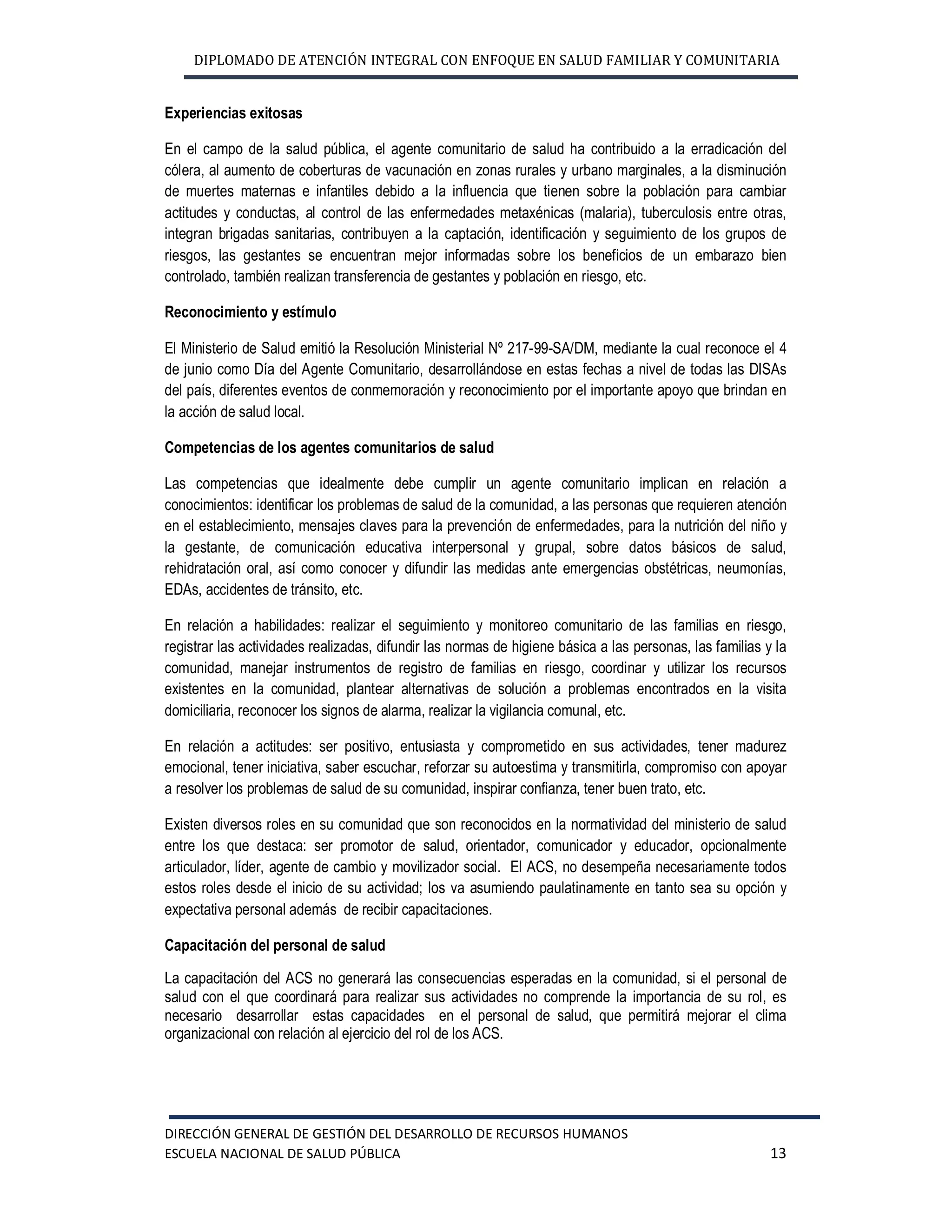 DIPLOMADO DE ATENCIÓN INTEGRAL CON ENFOQUE EN SALUD FAMILIAR Y COMUNITARIA
DIRECCIÓN GENERAL DE GESTIÓN DEL DESARROLLO DE RECURSOS HUMANOS
ESCUELA NACIONAL DE SALUD PÚBLICA 13
Experiencias exitosas
En el campo de la salud pública, el agente comunitario de salud ha contribuido a la erradicación del
cólera, al aumento de coberturas de vacunación en zonas rurales y urbano marginales, a la disminución
de muertes maternas e infantiles debido a la influencia que tienen sobre la población para cambiar
actitudes y conductas, al control de las enfermedades metaxénicas (malaria), tuberculosis entre otras,
integran brigadas sanitarias, contribuyen a la captación, identificación y seguimiento de los grupos de
riesgos, las gestantes se encuentran mejor informadas sobre los beneficios de un embarazo bien
controlado, también realizan transferencia de gestantes y población en riesgo, etc.
Reconocimiento y estímulo
El Ministerio de Salud emitió la Resolución Ministerial Nº 217-99-SA/DM, mediante la cual reconoce el 4
de junio como Día del Agente Comunitario, desarrollándose en estas fechas a nivel de todas las DISAs
del país, diferentes eventos de conmemoración y reconocimiento por el importante apoyo que brindan en
la acción de salud local.
Competencias de los agentes comunitarios de salud
Las competencias que idealmente debe cumplir un agente comunitario implican en relación a
conocimientos: identificar los problemas de salud de la comunidad, a las personas que requieren atención
en el establecimiento, mensajes claves para la prevención de enfermedades, para la nutrición del niño y
la gestante, de comunicación educativa interpersonal y grupal, sobre datos básicos de salud,
rehidratación oral, así como conocer y difundir las medidas ante emergencias obstétricas, neumonías,
EDAs, accidentes de tránsito, etc.
En relación a habilidades: realizar el seguimiento y monitoreo comunitario de las familias en riesgo,
registrar las actividades realizadas, difundir las normas de higiene básica a las personas, las familias y la
comunidad, manejar instrumentos de registro de familias en riesgo, coordinar y utilizar los recursos
existentes en la comunidad, plantear alternativas de solución a problemas encontrados en la visita
domiciliaria, reconocer los signos de alarma, realizar la vigilancia comunal, etc.
En relación a actitudes: ser positivo, entusiasta y comprometido en sus actividades, tener madurez
emocional, tener iniciativa, saber escuchar, reforzar su autoestima y transmitirla, compromiso con apoyar
a resolver los problemas de salud de su comunidad, inspirar confianza, tener buen trato, etc.
Existen diversos roles en su comunidad que son reconocidos en la normatividad del ministerio de salud
entre los que destaca: ser promotor de salud, orientador, comunicador y educador, opcionalmente
articulador, líder, agente de cambio y movilizador social. El ACS, no desempeña necesariamente todos
estos roles desde el inicio de su actividad; los va asumiendo paulatinamente en tanto sea su opción y
expectativa personal además de recibir capacitaciones.
Capacitación del personal de salud
La capacitación del ACS no generará las consecuencias esperadas en la comunidad, si el personal de
salud con el que coordinará para realizar sus actividades no comprende la importancia de su rol, es
necesario desarrollar estas capacidades en el personal de salud, que permitirá mejorar el clima
organizacional con relación al ejercicio del rol de los ACS.
 