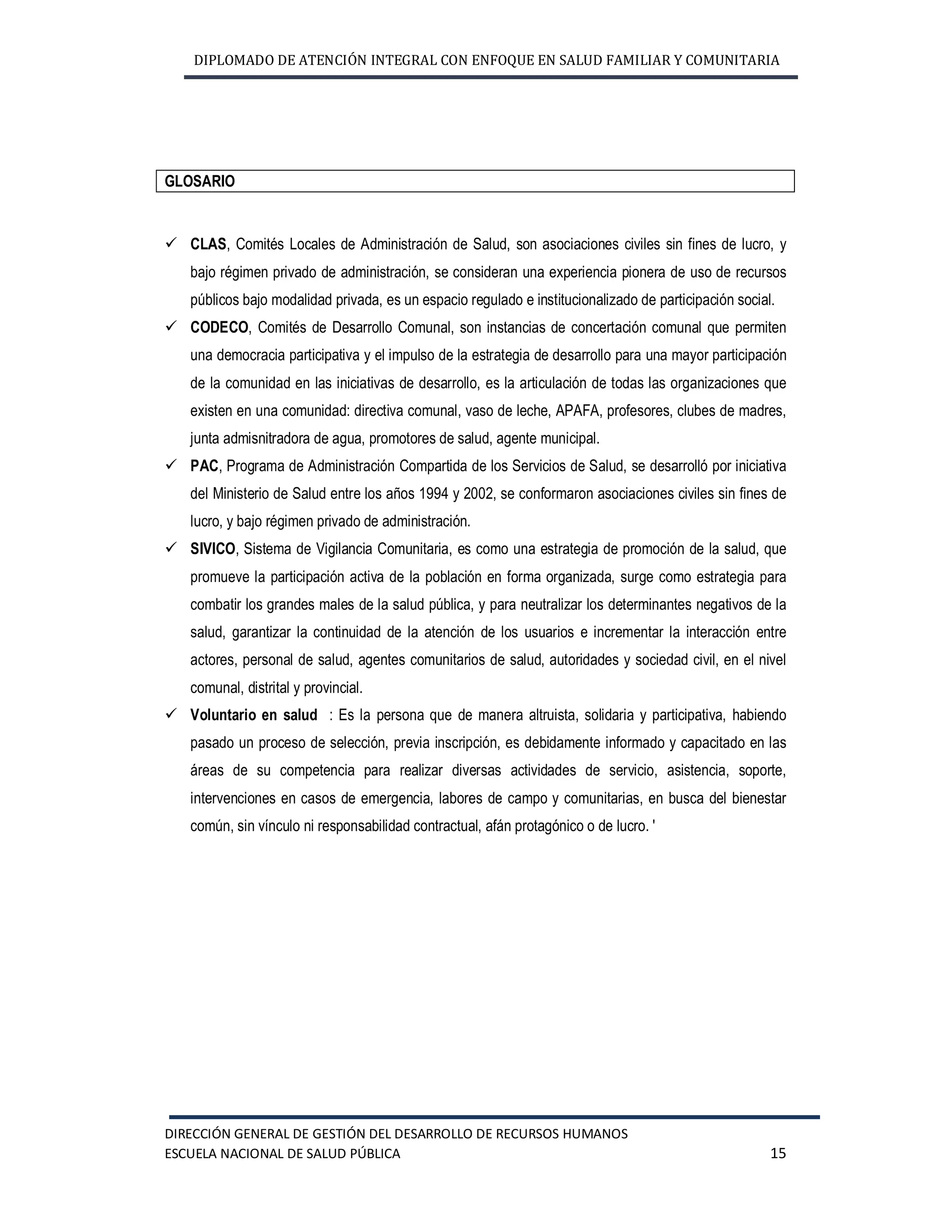 DIPLOMADO DE ATENCIÓN INTEGRAL CON ENFOQUE EN SALUD FAMILIAR Y COMUNITARIA
DIRECCIÓN GENERAL DE GESTIÓN DEL DESARROLLO DE RECURSOS HUMANOS
ESCUELA NACIONAL DE SALUD PÚBLICA 15
GLOSARIO
ü CLAS, Comités Locales de Administración de Salud, son asociaciones civiles sin fines de lucro, y
bajo régimen privado de administración, se consideran una experiencia pionera de uso de recursos
públicos bajo modalidad privada, es un espacio regulado e institucionalizado de participación social.
ü CODECO, Comités de Desarrollo Comunal, son instancias de concertación comunal que permiten
una democracia participativa y el impulso de la estrategia de desarrollo para una mayor participación
de la comunidad en las iniciativas de desarrollo, es la articulación de todas las organizaciones que
existen en una comunidad: directiva comunal, vaso de leche, APAFA, profesores, clubes de madres,
junta admisnitradora de agua, promotores de salud, agente municipal.
ü PAC, Programa de Administración Compartida de los Servicios de Salud, se desarrolló por iniciativa
del Ministerio de Salud entre los años 1994 y 2002, se conformaron asociaciones civiles sin fines de
lucro, y bajo régimen privado de administración.
ü SIVICO, Sistema de Vigilancia Comunitaria, es como una estrategia de promoción de la salud, que
promueve la participación activa de la población en forma organizada, surge como estrategia para
combatir los grandes males de la salud pública, y para neutralizar los determinantes negativos de la
salud, garantizar la continuidad de la atención de los usuarios e incrementar la interacción entre
actores, personal de salud, agentes comunitarios de salud, autoridades y sociedad civil, en el nivel
comunal, distrital y provincial.
ü Voluntario en salud : Es la persona que de manera altruista, solidaria y participativa, habiendo
pasado un proceso de selección, previa inscripción, es debidamente informado y capacitado en las
áreas de su competencia para realizar diversas actividades de servicio, asistencia, soporte,
intervenciones en casos de emergencia, labores de campo y comunitarias, en busca del bienestar
común, sin vínculo ni responsabilidad contractual, afán protagónico o de lucro. '
 