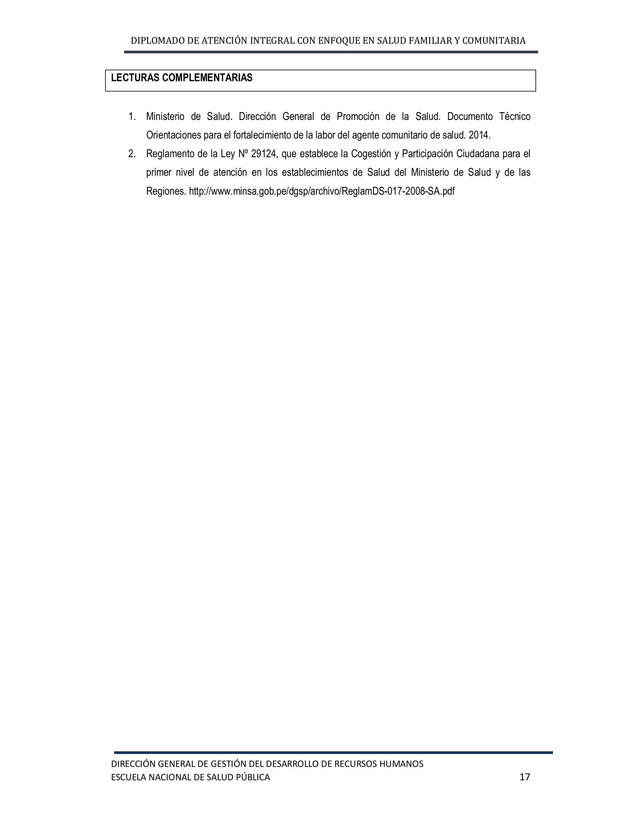 DIPLOMADO DE ATENCIÓN INTEGRAL CON ENFOQUE EN SALUD FAMILIAR Y COMUNITARIA
DIRECCIÓN GENERAL DE GESTIÓN DEL DESARROLLO DE RECURSOS HUMANOS
ESCUELA NACIONAL DE SALUD PÚBLICA 17
LECTURAS COMPLEMENTARIAS
1. Ministerio de Salud. Dirección General de Promoción de la Salud. Documento Técnico
Orientaciones para el fortalecimiento de la labor del agente comunitario de salud. 2014.
2. Reglamento de la Ley Nº 29124, que establece la Cogestión y Participación Ciudadana para el
primer nivel de atención en los establecimientos de Salud del Ministerio de Salud y de las
Regiones. http://www.minsa.gob.pe/dgsp/archivo/ReglamDS-017-2008-SA.pdf
 