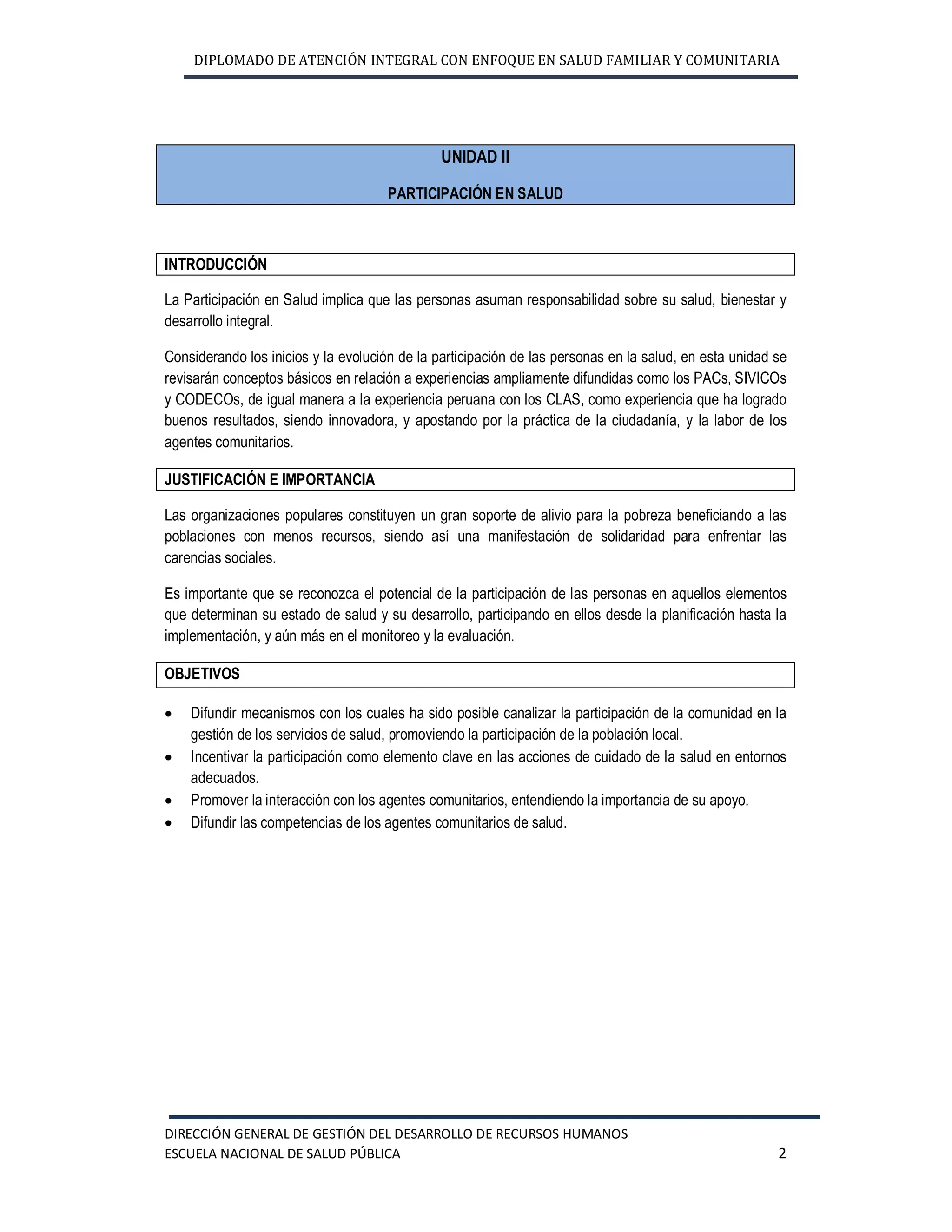 DIPLOMADO DE ATENCIÓN INTEGRAL CON ENFOQUE EN SALUD FAMILIAR Y COMUNITARIA
DIRECCIÓN GENERAL DE GESTIÓN DEL DESARROLLO DE RECURSOS HUMANOS
ESCUELA NACIONAL DE SALUD PÚBLICA 2
UNIDAD II
PARTICIPACIÓN EN SALUD
INTRODUCCIÓN
La Participación en Salud implica que las personas asuman responsabilidad sobre su salud, bienestar y
desarrollo integral.
Considerando los inicios y la evolución de la participación de las personas en la salud, en esta unidad se
revisarán conceptos básicos en relación a experiencias ampliamente difundidas como los PACs, SIVICOs
y CODECOs, de igual manera a la experiencia peruana con los CLAS, como experiencia que ha logrado
buenos resultados, siendo innovadora, y apostando por la práctica de la ciudadanía, y la labor de los
agentes comunitarios.
JUSTIFICACIÓN E IMPORTANCIA
Las organizaciones populares constituyen un gran soporte de alivio para la pobreza beneficiando a las
poblaciones con menos recursos, siendo así una manifestación de solidaridad para enfrentar las
carencias sociales.
Es importante que se reconozca el potencial de la participación de las personas en aquellos elementos
que determinan su estado de salud y su desarrollo, participando en ellos desde la planificación hasta la
implementación, y aún más en el monitoreo y la evaluación.
OBJETIVOS
· Difundir mecanismos con los cuales ha sido posible canalizar la participación de la comunidad en la
gestión de los servicios de salud, promoviendo la participación de la población local.
· Incentivar la participación como elemento clave en las acciones de cuidado de la salud en entornos
adecuados.
· Promover la interacción con los agentes comunitarios, entendiendo la importancia de su apoyo.
· Difundir las competencias de los agentes comunitarios de salud.
 