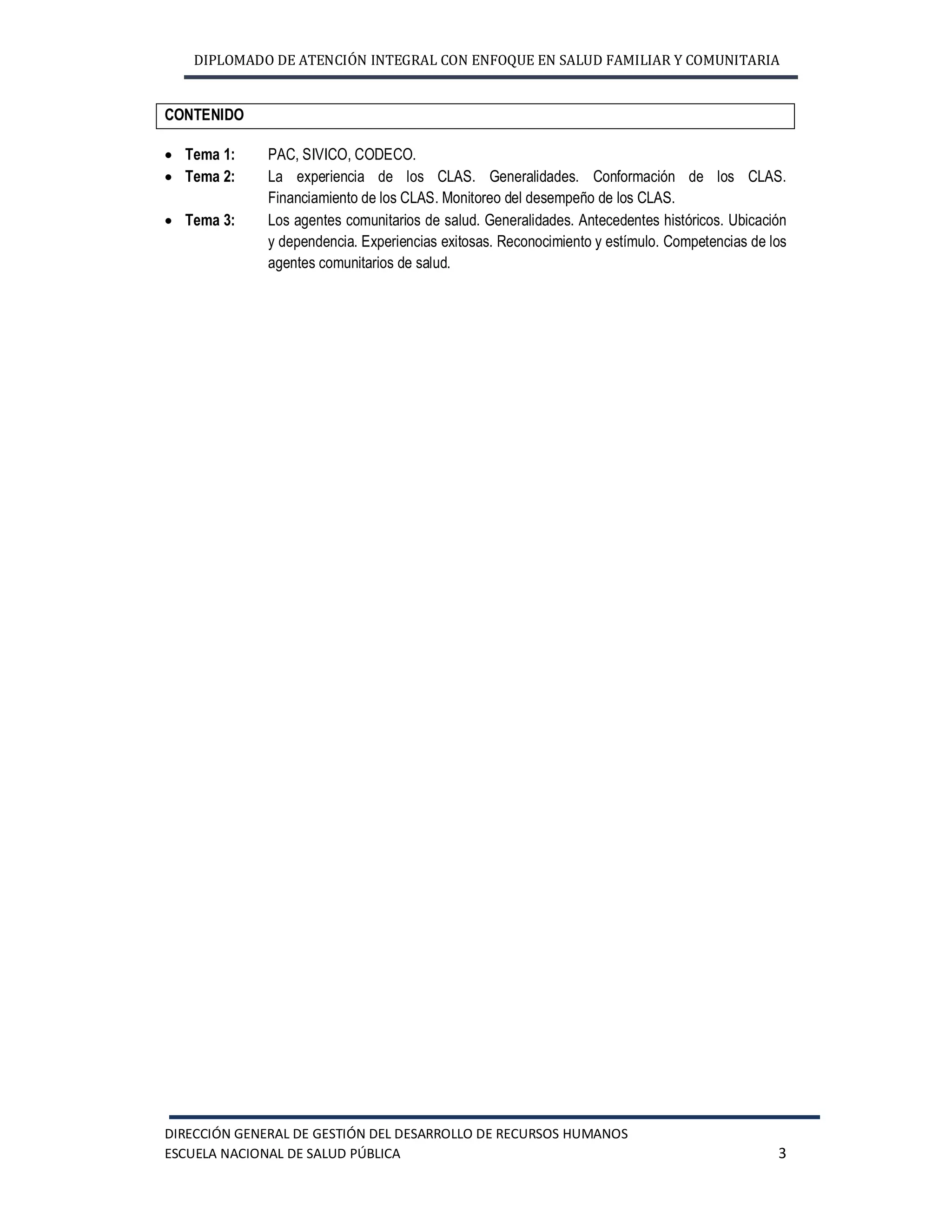 DIPLOMADO DE ATENCIÓN INTEGRAL CON ENFOQUE EN SALUD FAMILIAR Y COMUNITARIA
DIRECCIÓN GENERAL DE GESTIÓN DEL DESARROLLO DE RECURSOS HUMANOS
ESCUELA NACIONAL DE SALUD PÚBLICA 3
CONTENIDO
· Tema 1: PAC, SIVICO, CODECO.
· Tema 2: La experiencia de los CLAS. Generalidades. Conformación de los CLAS.
Financiamiento de los CLAS. Monitoreo del desempeño de los CLAS.
· Tema 3: Los agentes comunitarios de salud. Generalidades. Antecedentes históricos. Ubicación
y dependencia. Experiencias exitosas. Reconocimiento y estímulo. Competencias de los
agentes comunitarios de salud.
 