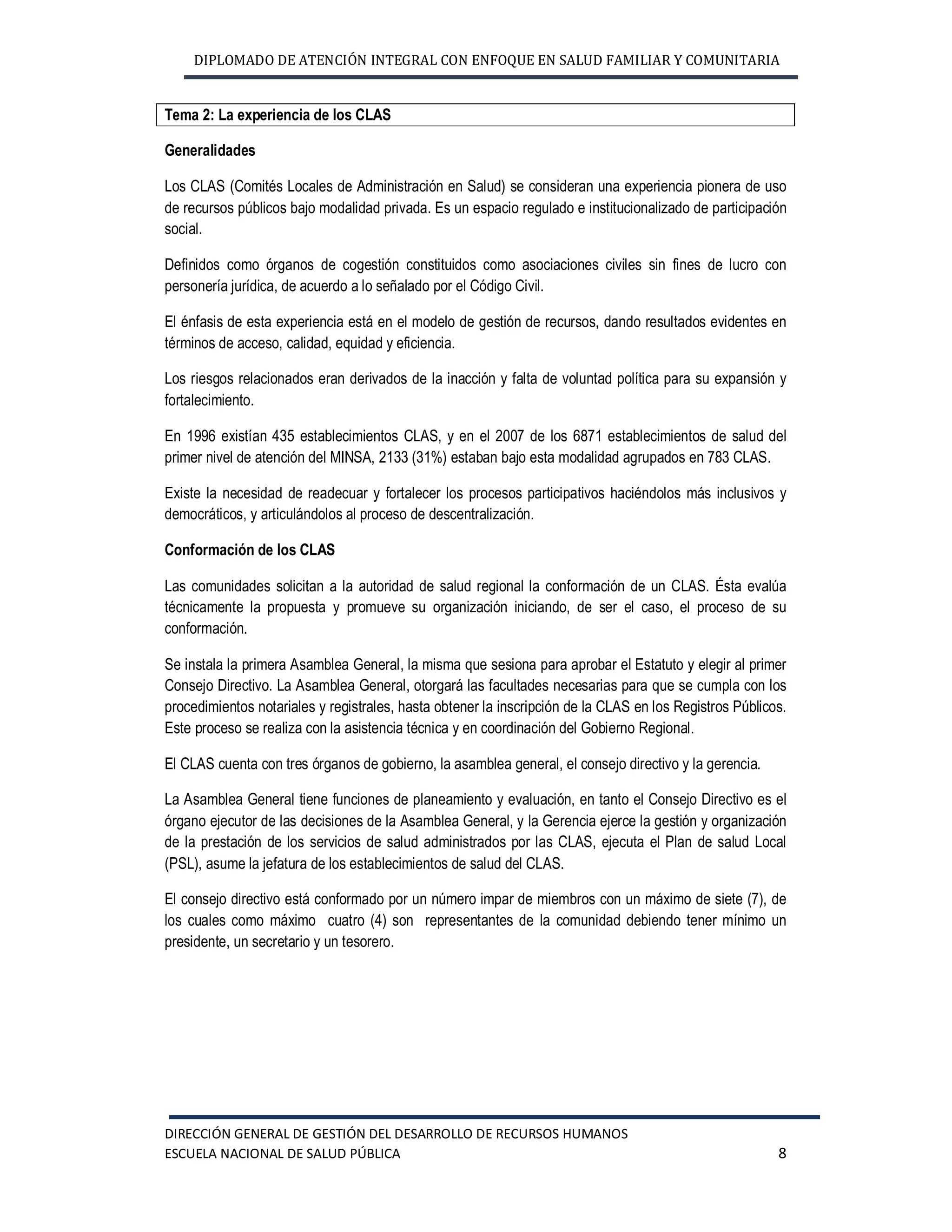DIPLOMADO DE ATENCIÓN INTEGRAL CON ENFOQUE EN SALUD FAMILIAR Y COMUNITARIA
DIRECCIÓN GENERAL DE GESTIÓN DEL DESARROLLO DE RECURSOS HUMANOS
ESCUELA NACIONAL DE SALUD PÚBLICA 8
Tema 2: La experiencia de los CLAS
Generalidades
Los CLAS (Comités Locales de Administración en Salud) se consideran una experiencia pionera de uso
de recursos públicos bajo modalidad privada. Es un espacio regulado e institucionalizado de participación
social.
Definidos como órganos de cogestión constituidos como asociaciones civiles sin fines de lucro con
personería jurídica, de acuerdo a lo señalado por el Código Civil.
El énfasis de esta experiencia está en el modelo de gestión de recursos, dando resultados evidentes en
términos de acceso, calidad, equidad y eficiencia.
Los riesgos relacionados eran derivados de la inacción y falta de voluntad política para su expansión y
fortalecimiento.
En 1996 existían 435 establecimientos CLAS, y en el 2007 de los 6871 establecimientos de salud del
primer nivel de atención del MINSA, 2133 (31%) estaban bajo esta modalidad agrupados en 783 CLAS.
Existe la necesidad de readecuar y fortalecer los procesos participativos haciéndolos más inclusivos y
democráticos, y articulándolos al proceso de descentralización.
Conformación de los CLAS
Las comunidades solicitan a la autoridad de salud regional la conformación de un CLAS. Ésta evalúa
técnicamente la propuesta y promueve su organización iniciando, de ser el caso, el proceso de su
conformación.
Se instala la primera Asamblea General, la misma que sesiona para aprobar el Estatuto y elegir al primer
Consejo Directivo. La Asamblea General, otorgará las facultades necesarias para que se cumpla con los
procedimientos notariales y registrales, hasta obtener la inscripción de la CLAS en los Registros Públicos.
Este proceso se realiza con la asistencia técnica y en coordinación del Gobierno Regional.
El CLAS cuenta con tres órganos de gobierno, la asamblea general, el consejo directivo y la gerencia.
La Asamblea General tiene funciones de planeamiento y evaluación, en tanto el Consejo Directivo es el
órgano ejecutor de las decisiones de la Asamblea General, y la Gerencia ejerce la gestión y organización
de la prestación de los servicios de salud administrados por las CLAS, ejecuta el Plan de salud Local
(PSL), asume la jefatura de los establecimientos de salud del CLAS.
El consejo directivo está conformado por un número impar de miembros con un máximo de siete (7), de
los cuales como máximo cuatro (4) son representantes de la comunidad debiendo tener mínimo un
presidente, un secretario y un tesorero.
 