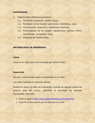 CONTENIDOS
1. Sistema Óseo (Sistema Locomotor):
1.1. Funciones: protección, sostén, apoyo.
1.2. Formación de los huesos: nacimiento, crecimiento, vejez.
1.3. Articulaciones: sinartrosis, anfiartrosis, diartrosis.
1.4. Enfermedades de los huesos: osteoporosis, artrosis, artritis
reumatoides, artropatías, otras.
1.5. Anatomía del sistema óseo.
METODOLOGÍA DE ENSEÑANZA
Inicio
Observa un video sobre las funciones del Sistema Óseo
Desarrollo
Discute y aclara dudas sobre lo presentado en el video.
Lee reflexivamente el contenido escrito.
Realiza en pares un taller de localización correcta de algunas partes del
sistema óseo del cuerpo, aplicando la tecnología de Realidad
Aumentada. Para esto:
• Visita la página http://www.ediamsistemas.com/anatomia/
• Imprime el documento que se adjunta en el sitio
 