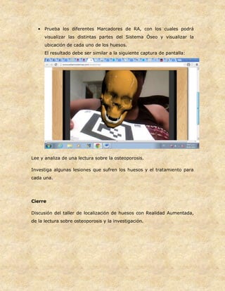 • Prueba los diferentes Marcadores de RA, con los cuales podrá
visualizar las distintas partes del Sistema Óseo y visualizar la
ubicación de cada uno de los huesos.
El resultado debe ser similar a la siguiente captura de pantalla:
Lee y analiza de una lectura sobre la osteoporosis.
Investiga algunas lesiones que sufren los huesos y el tratamiento para
cada una.
Cierre
Discusión del taller de localización de huesos con Realidad Aumentada,
de la lectura sobre osteoporosis y la investigación.
 