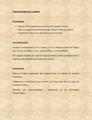 INDICADORES DE LOGROS
Conceptual
• Explica las funciones de los huesos del cuerpo humano.
• Diga los tipos de articulaciones que existen entre los huesos.
• Identifica la estructura del sistema óseo humano.
Procedimental
Localiza correctamente en tu cuerpo y en un modelo de RA los huesos
que forman la cabeza, tórax, cintura pélvica y extremidades.
Por equipo presenta en resumen oral el análisis sobre la osteoporosis y
algunas enfermedades que sufren los huesos.
Actitudinal
Valora el papel importante del sistema óseo en relación al aparato
locomotor.
Reflexiona lo importante que es llevar una vida sana para el cuido de
nuestros huesos.
Participa con responsabilidad y entusiasmo en las actividades
programadas.
 