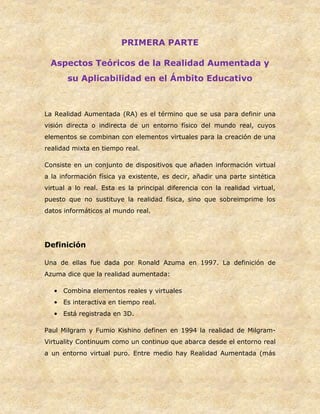 PRIMERA PARTE
Aspectos Teóricos de la Realidad Aumentada y
su Aplicabilidad en el Ámbito Educativo
La Realidad Aumentada (RA) es el término que se usa para definir una
visión directa o indirecta de un entorno físico del mundo real, cuyos
elementos se combinan con elementos virtuales para la creación de una
realidad mixta en tiempo real.
Consiste en un conjunto de dispositivos que añaden información virtual
a la información física ya existente, es decir, añadir una parte sintética
virtual a lo real. Esta es la principal diferencia con la realidad virtual,
puesto que no sustituye la realidad física, sino que sobreimprime los
datos informáticos al mundo real.
Definición
Una de ellas fue dada por Ronald Azuma en 1997. La definición de
Azuma dice que la realidad aumentada:
• Combina elementos reales y virtuales
• Es interactiva en tiempo real.
• Está registrada en 3D.
Paul Milgram y Fumio Kishino definen en 1994 la realidad de Milgram-
Virtuality Continuum como un continuo que abarca desde el entorno real
a un entorno virtual puro. Entre medio hay Realidad Aumentada (más
 