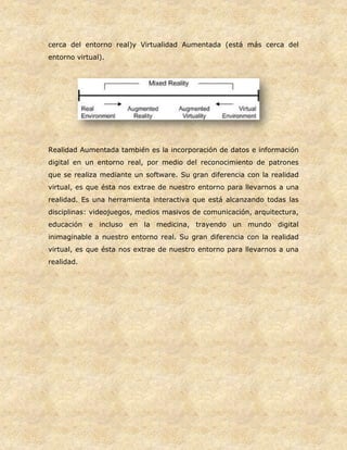 cerca del entorno real)y Virtualidad Aumentada (está más cerca del
entorno virtual).
Realidad Aumentada también es la incorporación de datos e información
digital en un entorno real, por medio del reconocimiento de patrones
que se realiza mediante un software. Su gran diferencia con la realidad
virtual, es que ésta nos extrae de nuestro entorno para llevarnos a una
realidad. Es una herramienta interactiva que está alcanzando todas las
disciplinas: videojuegos, medios masivos de comunicación, arquitectura,
educación e incluso en la medicina, trayendo un mundo digital
inimaginable a nuestro entorno real. Su gran diferencia con la realidad
virtual, es que ésta nos extrae de nuestro entorno para llevarnos a una
realidad.
 