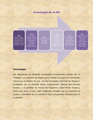 Cronología de la RA
Tecnología
Los dispositivos de Realidad aumentada normalmente constan de un
"headset" y un sistema de display para mostrar al usuario la información
virtual que se añade a la real. Los dos principales sistemas de "displays"
empleados son la pantalla óptica transparente (Optical See-through
Display) y la pantalla de mezcla de imágenes (Video-mixed Display).
Tanto uno como el otro usan imágenes virtuales que se muestran al
usuario, mezcladas con la realidad o bien proyectadas directamente en
la pantalla.
1962
Morton Heilig
crea un simulador
de moto llamado
Sensorama con
imágenes, sonido,
vibración y olfato.
1990
Jaron Lanier
acuña el término
realidad virtual y
crea la primera
actividad
comercial en
torno a los
mundos virtuales.
1992
Tom Caudell crea
el término
Realidad
Aumentada.
2009
Se crea el logo
oficial de la
Realidad
Aumentada con
el fin de
estandarizar la
identificación de
la tecnología
2012
Mahei Innovation
crea una
aplicación móvil
de AR capaz de
interaccionar con
libros y juguetes
2012
Google se lanza al
diseño de unas
gafas que
crearían la
primera realidad
aumentada
comercializada:
Project Glass.
 