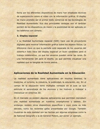 fecha por los diferentes dispositivos de mano han empleado técnicas
de superposición sobre el video con la información gráfica. El display
de mano promete ser el primer éxito comercial de las tecnologías de
Realidad Aumentada. Sus dos principales ventajas son el carácter
portátil de los dispositivos de mano y la posibilidad de ser aplicada en
los teléfonos con cámara.
3. Display espacial
• La Realidad Aumentada espacial (SAR) hace uso de proyectores
digitales para mostrar información gráfica sobre los objetos físicos. La
diferencia clave es que la pantalla está separada de los usuarios del
sistema.• Esto hace del display espacial un buen candidato para el
trabajo colaborativo, ya que los usuarios pueden verse las caras. Es
una herramienta útil para el diseño, ya que permite visualizar una
realidad que es tangible de forma pasiva.
Aplicaciones de la Realidad Aumentada en la Educación
La realidad aumentada tiene aplicaciones en muchos ámbitos, la
medicina, el turismo, la industria, la publicidad, la educación, etc. En el
campo de la educación tiene múltiples ventajas en el aula ya que
estimula el aprendizaje de los alumnos y los motivan a trabajar e
interactuar en entornos 3D.
En el mercado ya existen algunas aplicaciones que permiten reproducir
una realidad aumentada en nuestros smartphones y tablets. Sin
embargo, existen otros dispositivos específicos y cuyo coste es más
elevado, como las recientes gafas presentadas por Google. También
muestras de esta realidad son las hechas por algunas empresas como la
de National Geografic o la de General Motors, por poner un ejemplo.
 