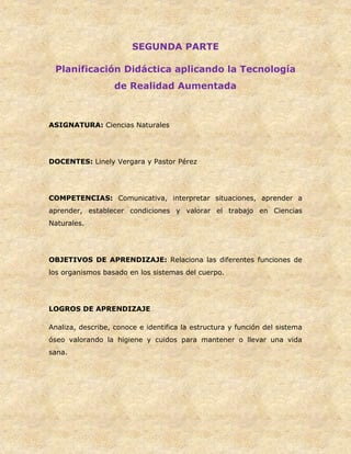 SEGUNDA PARTE
Planificación Didáctica aplicando la Tecnología
de Realidad Aumentada
ASIGNATURA: Ciencias Naturales
DOCENTES: Linely Vergara y Pastor Pérez
COMPETENCIAS: Comunicativa, interpretar situaciones, aprender a
aprender, establecer condiciones y valorar el trabajo en Ciencias
Naturales.
OBJETIVOS DE APRENDIZAJE: Relaciona las diferentes funciones de
los organismos basado en los sistemas del cuerpo.
LOGROS DE APRENDIZAJE
Analiza, describe, conoce e identifica la estructura y función del sistema
óseo valorando la higiene y cuidos para mantener o llevar una vida
sana.
 