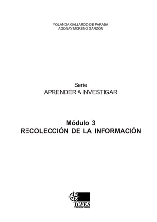 YOLANDA GALLARDO DE PARADA
         ADONAY MORENO GARZÓN




                Serie
     APRENDER A INVESTIGAR




          Módulo 3
RECOLECCIÓN DE LA INFORMACIÓN
 