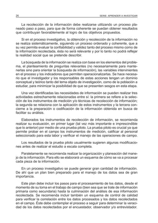 26                                                       SERIE: APRENDER A INVESTIGAR


   La recolección de la información debe realizarse utilizando un proceso pla-
neado paso a paso, para que de forma coherente se puedan obtener resultados
que contribuyan favorablemente al logro de los objetivos propuestos.

     Si en el proceso investigativo, la obtención y recolección de la información no
se realiza sistemáticamente, siguiendo un proceso ordenado y coherente, que a
su vez permita evaluar la confiabilidad y validez tanto del proceso mismo como de
la información recolectada, ésta no será relevante y por lo tanto no podrá reflejar
la realidad social que se pretende describir.

    La búsqueda de la información se realiza con base en los elementos del proble-
ma, el planteamiento de preguntas relevantes (no necesariamente para mante-
nerlas sino para orientar la búsqueda de información), las variables intervinientes
en el proceso y los indicadores que permiten operacionalizarlas. Se hace necesa-
rio que el investigador y los responsables de estas acciones tengan un dominio
conceptual y teórico tanto del tema objeto de investigación, como de la población a
estudiar, para minimizar la posibilidad de que se presenten sesgos en esta etapa.

     Una vez identificadas las necesidades de información se pueden realizar tres
actividades estrechamente relacionadas entre sí: la primera se refiere a la selec-
ción de los instrumentos de medición y/o técnicas de recolección de información;
la segunda se relaciona con la aplicación de estos instrumentos y la tercera con-
cierne a la preparación o codificación de la información obtenida en busca de
facilitar su análisis.

    Elaborados los instrumentos de recolección de información, se recomienda
realizar su evaluación, en primer lugar (tal vez más importante e imprescindible
que lo anterior) por medio de una prueba piloto. La prueba piloto es crucial ya que
permite probar en el campo los instrumentos de medición, calificar al personal
seleccionado para esta labor y verificar el manejo de las operaciones de campo.

   Los resultados de la prueba piloto usualmente sugieren algunas modificacio-
nes antes de realizar el estudio a escala completa.

    Paralelamente se recomienda realizar la organización y planeación del mane-
jo de la información. Para ello se elaborará un esquema de cómo se va a procesar
cada pieza de la información.

   En un proceso investigativo se puede generar gran cantidad de información.
De ahí que un plan bien preparado para el manejo de los datos sea de gran
importancia.

    Este plan debe incluir los pasos para el procesamiento de los datos, desde el
momento de su toma en el trabajo de campo (bien sea que se trate de información
primaria como secundaria) hasta la culminación del análisis de esa información
recolectada. Se recomienda incluir también un esquema de control de calidad
para verificar la correlación entre los datos procesados y los datos recolectados
en el campo. Éste debe contemplar el proceso a seguir para determinar la veraci-
dad de los datos recolectados por el encuestador, observador y/o entrevistador.
 