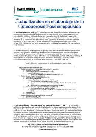 La Histomorfometría ósea (HO) combina la microscopia (con resolución aproximada a 1
  m) con la medición cuantitativa asistida por computador de determinados parámetros
estructurales estáticos del hueso (volumen trabecular, espesor trabecular, separación
trabecular, volumen de osteoide, superficie de osteoide, etc.), así como con la valoración
dinámica de la intensidad del remodelado óseo (velocidad de mineralización del osteoide,
frecuencia de activación, etc.), lo que la hace imprescindible para la valoración de las
alteraciones cualitativas que se producen en determinadas enfermedades del metabolismo
óseo-mineral.


El carácter invasivo y destructivo de la PBO-HO hace difícil su empleo en la práctica clínica
habitual, por lo que en esta última década se han ido desarrollando nuevos sistemas de
evaluación de la calidad ósea a diferentes niveles anatómicos, que permiten el análisis no
destructivo in vitro e in vivo de la estructura y la composición química del hueso (Tabla 3). A
pesar de ello dicha evaluación sigue siendo hoy en día subóptima, muy cara y casi
exclusivamente limitada al ámbito de la osteoporosis (Link 1999; Link 2003).

               Tabla 3: Métodos no invasivos de evaluación de la calidad ósea




La Microtomografía Computerizada por emisión de rayos-X (µ-CTX) es una técnica
relativamente novedosa que permite la adquisición de imágenes óseas de alta resolución en
2D y 3D de forma no destructiva sin necesidad de pretratamientos de la muestra. Utiliza
para ello un tubo microfocal y un detector de rayos-X con una matriz que abarca la totalidad
del campo de visión en dos direcciones. El sistema de microtomografía permite obtener así
múltiples imágenes radiológicas de gran precisión desde diferentes ángulos de visión (hasta
0.45º por paso). A partir de estas imágenes se obtiene inicialmente una serie de secciones
transversales consecutivas de la muestra. Posteriormente, y mediante diferentes algoritmos
de reconstrucción de imagen que reagrupan la información radiográfica de la forma más real
posible, se obtiene la visualización en 3D del volumen de interés (VOI) (Figura 6).
                    Dr. José R. Caeiro Rey. Diagnóstico de la Osteoporosis
           Actualización en el abordaje de la osteoporosis posmenopáusica, 2009.
                                   www.diariomedico.com
 
