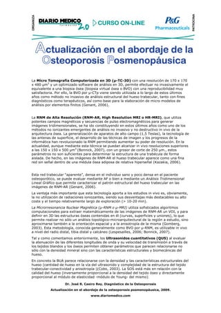La Micro Tomografía Computerizada en 3D (µ-TC-3D) con una resolución de 170 x 170
x 480 µm3 y un optimizado software de análisis en 3D, permite efectuar no invasivamente el
equivalente a una biopsia ósea (biopsia virtual ósea o BVO) con una reproducibilidad muy
satisfactoria. Por ello, la BVO por µ-CTp viene siendo utilizada a lo largo de estos últimos
años como método no invasivo de análisis estructural del hueso trabecular, tanto con fines
diagnósticos como terapéuticos, así como base para la elaboración de micro modelos de
análisis por elementos finitos (Genant, 2006).


La RNM de Alta Resolución (RNM-AR, High Resolution MRI o HR-MRI), que utiliza
potentes campos magnéticos y secuencias de pulso electromagnéticos para generar
imágenes tridimensionales, se ha ido constituyendo en estos últimos años como uno de los
métodos no ionizantes emergentes de análisis no invasivo y no destructivo in vivo de la
arquitectura ósea. La generalización de aparatos de alto campo (1,5 Teslas), la tecnología de
las antenas de superficie, el desarrollo de las técnicas de imagen y los progresos de la
informática han revolucionado la RNM permitiendo aumentar su poder de resolución. En la
actualidad, aunque mediante esta técnica se puedan alcanzar in vivo resoluciones superiores
a las 150 x 150 x 500 µm3 (Bonnick, 2007), con un grosor de corte de 250 µm., estos
parámetros no son suficientes para determinar la estructura de una trabécula de forma
aislada. De hecho, en las imágenes de RNM-AR el hueso trabecular aparece como una fina
red sin señal dentro de una médula ósea adiposa de relativa hiperseñal (Kazakia, 2006).


Esta red trabecular “aparente”, densa en el individuo sano y poco densa en el paciente
osteoporótico, se puede evaluar mediante AF o bien a mediante un Análisis Tridimensional
Lineal Gráfico que permite caracterizar el patrón estructural del hueso trabecular en las
imágenes de RNM-AR (Genant, 2006).
La ventaja más importante que esta tecnología aporta a los estudios in vivo es, obviamente,
la no utilización de radiaciones ioniozantes, siendo sus desventajas más destacables su alto
coste y el tiempo relativamente largo de exploración (> 10-20 min).
La Microrresonancia Nuclear Magnética (µ-RNM o µ-MRI) utiliza sofisticados algoritmos
computacionales para extraer matemáticamente de las imágenes de RNM-AR un VOI, y para
definir en 3D las estructuras óseas contenidas en él (curvas, superficies y uniones), lo que
permite realizar no sólo un análisis topológico-microarquitectural de la región a estudio, sino
aproximarse también a la orientación espacial y a la anisotropía de la misma (Gomberg,
2003). Esta metodología, conocida generalmente como BVO por µ-RNM, es utilizable in vivo
a nivel del radio distal, tibia distal y calcáneo (Lespesailles, 2006; Bonnick, 2007).
Tal y como comentamos anteriormente, los Ultrasonidos cuantitativos (QUS) al evaluar
la atenuación de las diferentes longitudes de onda y su velocidad de transmisión a través de
los tejidos blandos y los óseos permiten obtener parámetros que parecen relacionarse no
sólo con la densidad mineral sino con las características estructurales y biomecánicas del
hueso.
En concreto la BUA parece relacionarse con la densidad y las características estructurales del
hueso (cantidad de hueso en la vía del ultrasonido y complejidad de la estructura del tejido
trabecular-conectividad y anisotropía-)(Cobo, 2003). La SOS está más en relación con la
calidad del hueso (inversamente proporcional a la densidad del tejido óseo y directamente
proporcional al módulo de elasticidad -módulo de Young- del mismo).

                    Dr. José R. Caeiro Rey. Diagnóstico de la Osteoporosis
           Actualización en el abordaje de la osteoporosis posmenopáusica, 2009.
                                   www.diariomedico.com
 