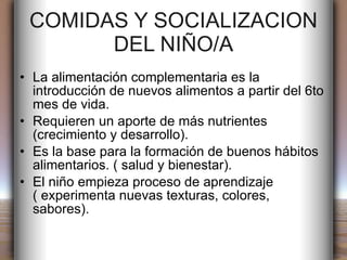 COMIDAS Y SOCIALIZACION DEL NIÑO/A La alimentación complementaria es la introducción de nuevos alimentos a partir del 6to mes de vida. Requieren un aporte de más nutrientes (crecimiento y desarrollo). Es la base para la formación de buenos hábitos alimentarios. ( salud y bienestar). El niño empieza proceso de aprendizaje ( experimenta nuevas texturas, colores, sabores). 