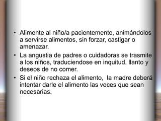 Alimente al niño/a pacientemente, animándolos a servirse alimentos, sin forzar, castigar o amenazar. La angustia de padres o cuidadoras se trasmite a los niños, traduciendose en inquitud, llanto y deseos de no comer. Si el niño rechaza el alimento,  la madre deberá intentar darle el alimento las veces que sean necesarias. 