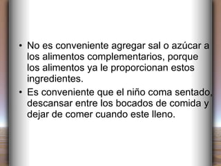 No es conveniente agregar sal o azúcar a los alimentos complementarios, porque los alimentos ya le proporcionan estos ingredientes. Es conveniente que el niño coma sentado, descansar entre los bocados de comida y dejar de comer cuando este lleno. 